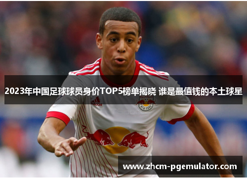2023年中国足球球员身价TOP5榜单揭晓 谁是最值钱的本土球星