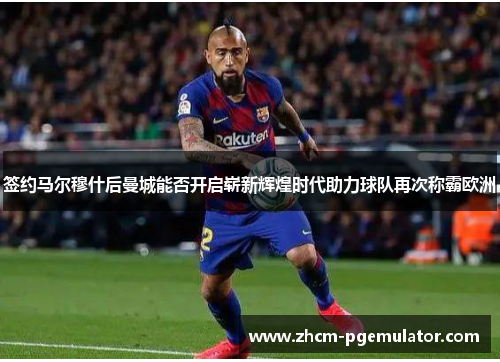 签约马尔穆什后曼城能否开启崭新辉煌时代助力球队再次称霸欧洲