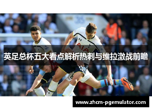英足总杯五大看点解析热刺与维拉激战前瞻
