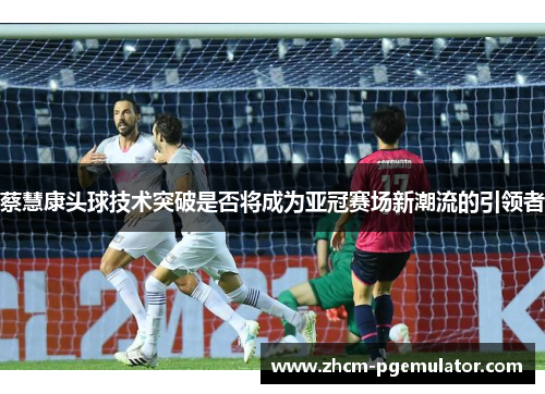 蔡慧康头球技术突破是否将成为亚冠赛场新潮流的引领者