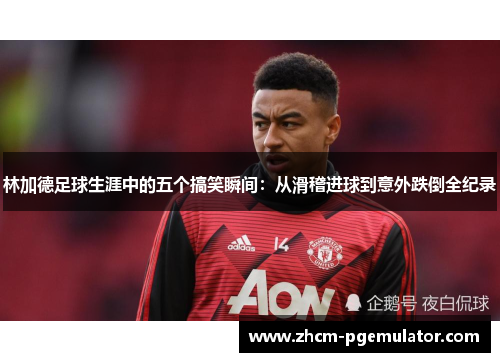 林加德足球生涯中的五个搞笑瞬间：从滑稽进球到意外跌倒全纪录