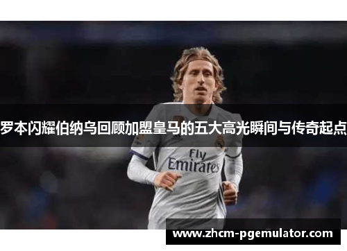 罗本闪耀伯纳乌回顾加盟皇马的五大高光瞬间与传奇起点