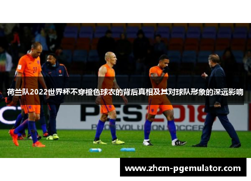 荷兰队2022世界杯不穿橙色球衣的背后真相及其对球队形象的深远影响