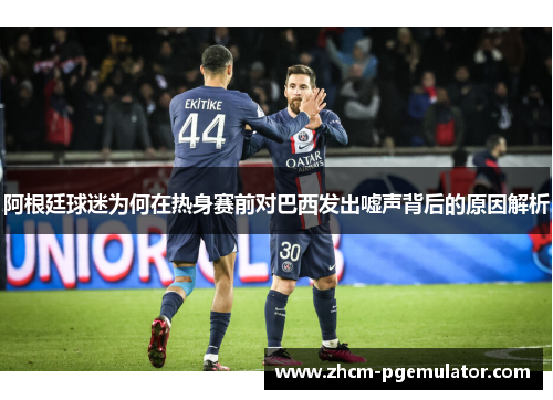 阿根廷球迷为何在热身赛前对巴西发出嘘声背后的原因解析