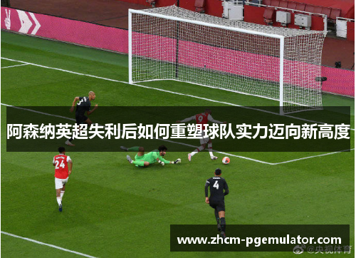 阿森纳英超失利后如何重塑球队实力迈向新高度