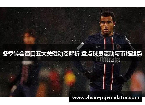 冬季转会窗口五大关键动态解析 盘点球员流动与市场趋势