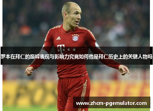 罗本在拜仁的巅峰表现与影响力究竟如何他是拜仁历史上的关键人物吗 罗本在拜仁的巅峰表现与影响力究竟如何他是拜仁历史上的关键人物吗