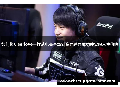 如何像Clearlove一样从电竞赛场到商界跨界成功并实现人生价值