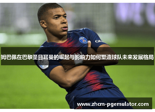 姆巴佩在巴黎圣日耳曼的崛起与影响力如何塑造球队未来发展格局 姆巴佩在巴黎圣日耳曼的崛起与影响力如何塑造球队未来发展格局