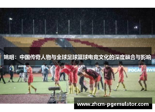 姚明：中国传奇人物与全球足球篮球电竞文化的深度融合与影响