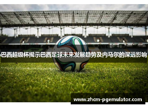 巴西超级杯揭示巴西足球未来发展趋势及内马尔的深远影响 巴西超级杯揭示巴西足球未来发展趋势及内马尔的深远影响