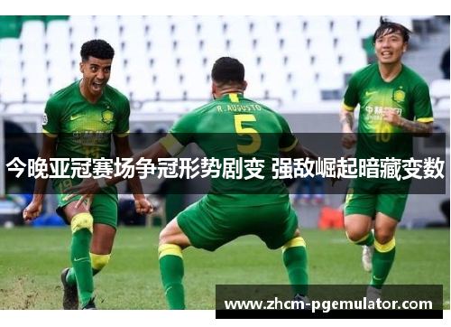 今晚亚冠赛场争冠形势剧变 强敌崛起暗藏变数