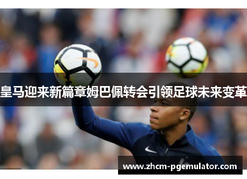 皇马迎来新篇章姆巴佩转会引领足球未来变革 皇马迎来新篇章姆巴佩转会引领足球未来变革
