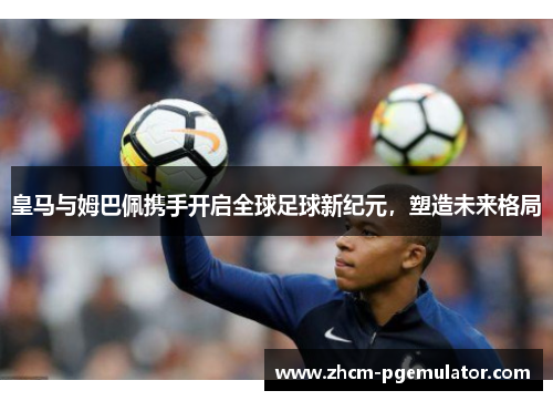 皇马与姆巴佩携手开启全球足球新纪元,塑造未来格局 皇马与姆巴佩携手开启全球足球新纪元,塑造未来格局