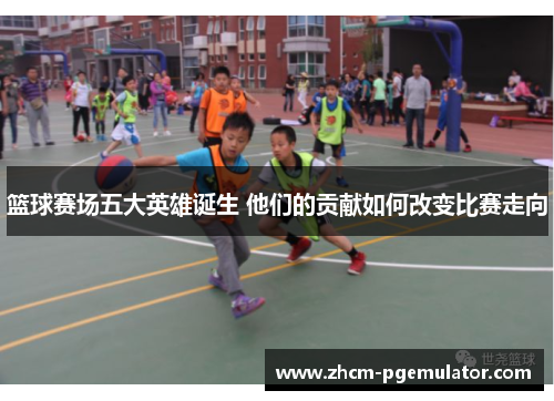 篮球赛场五大英雄诞生 他们的贡献如何改变比赛走向