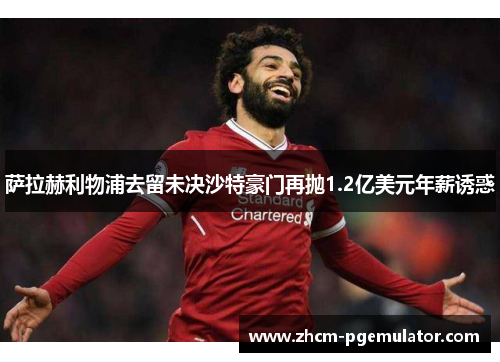 萨拉赫利物浦去留未决沙特豪门再抛1.2亿美元年薪诱惑